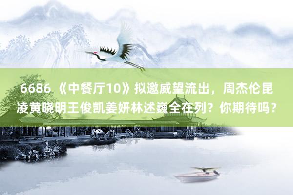 6686 《中餐厅10》拟邀威望流出，周杰伦昆凌黄晓明王俊凯姜妍林述巍全在列？你期待吗？
