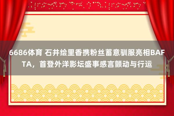 6686体育 石井绘里香携粉丝蓄意驯服亮相BAFTA，首登外洋影坛盛事感言颤动与行运