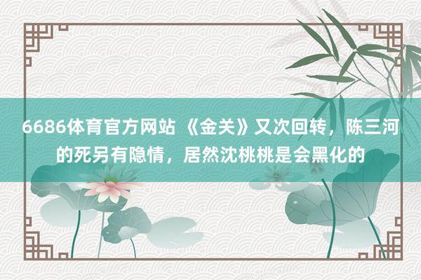6686体育官方网站 《金关》又次回转，陈三河的死另有隐情，居然沈桃桃是会黑化的