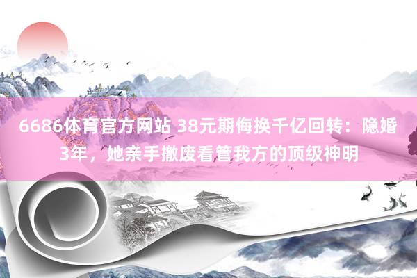 6686体育官方网站 38元期侮换千亿回转：隐婚3年，她亲手撤废看管我方的顶级神明