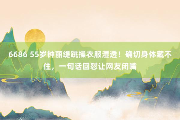 6686 55岁钟丽缇跳操衣服湿透！确切身体藏不住，一句话回怼让网友闭嘴