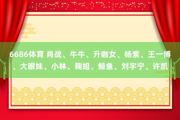 6686体育 肖战、牛牛、升咖女、杨紫、王一博、大眼妹、小林、鞠姐、鲸鱼、刘宇宁、许凯