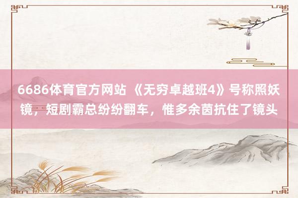 6686体育官方网站 《无穷卓越班4》号称照妖镜，短剧霸总纷纷翻车，惟多余茵抗住了镜头