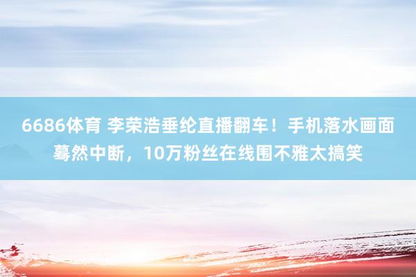 6686体育 李荣浩垂纶直播翻车！手机落水画面蓦然中断，10万粉丝在线围不雅太搞笑