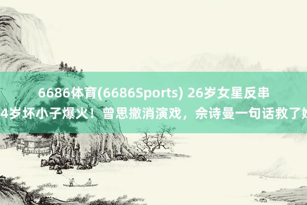 6686体育(6686Sports) 26岁女星反串14岁坏小子爆火！曾思撤消演戏，佘诗曼一句话救了她