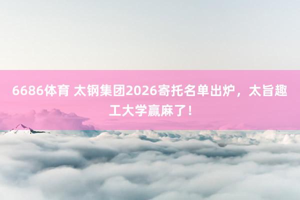 6686体育 太钢集团2026寄托名单出炉，太旨趣工大学赢麻了！