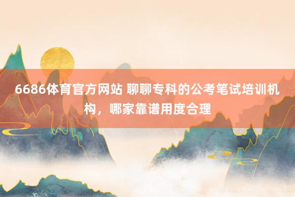 6686体育官方网站 聊聊专科的公考笔试培训机构，哪家靠谱用度合理