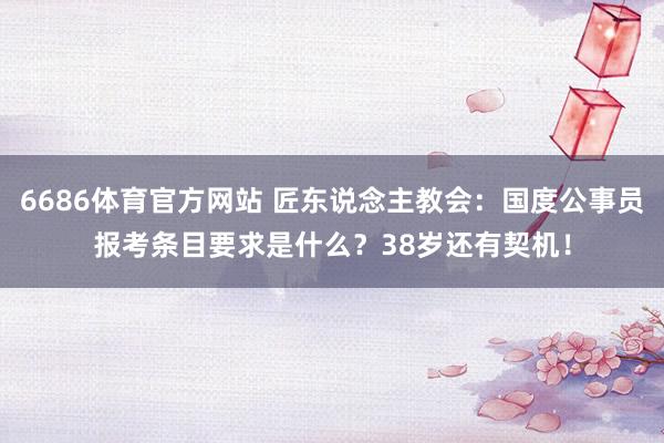 6686体育官方网站 匠东说念主教会：国度公事员报考条目要求是什么？38岁还有契机！
