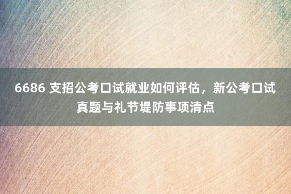 6686 支招公考口试就业如何评估，新公考口试真题与礼节堤防事项清点