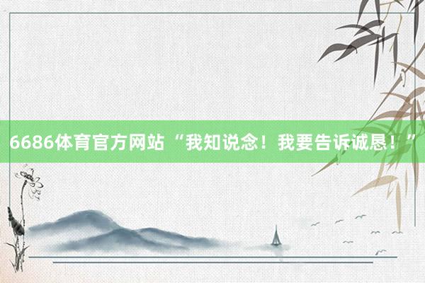 6686体育官方网站 “我知说念！我要告诉诚恳！”