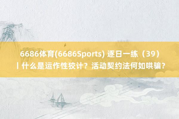 6686体育(6686Sports) 逐日一练（39）丨什么是运作性狡计？活动契约法何如哄骗？