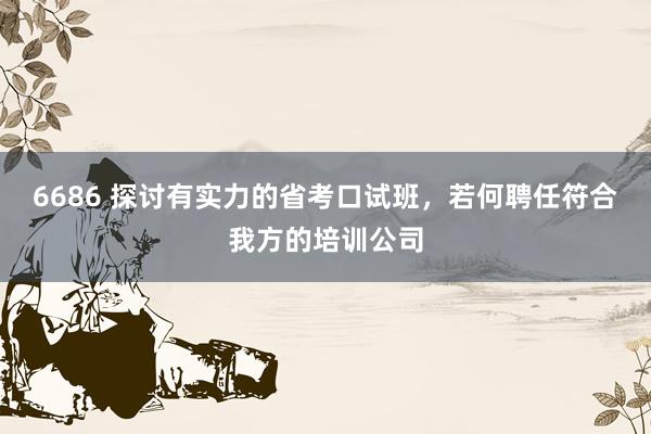 6686 探讨有实力的省考口试班，若何聘任符合我方的培训公司
