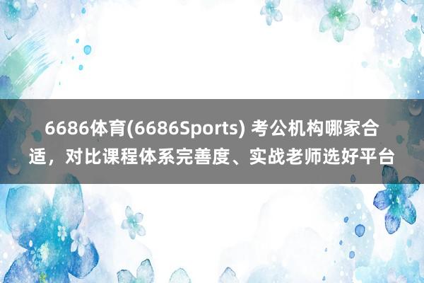 6686体育(6686Sports) 考公机构哪家合适，对比课程体系完善度、实战老师选好平台