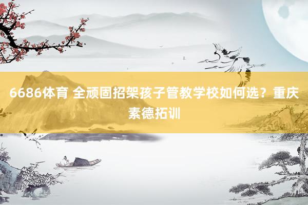 6686体育 全顽固招架孩子管教学校如何选？重庆素德拓训