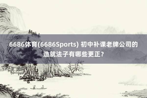 6686体育(6686Sports) 初中补课老牌公司的造就法子有哪些更正？