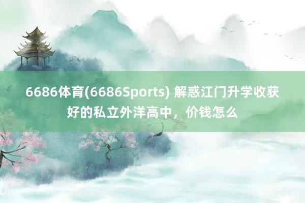 6686体育(6686Sports) 解惑江门升学收获好的私立外洋高中，价钱怎么