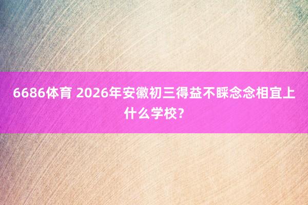 6686体育 2026年安徽初三得益不睬念念相宜上什么学校？