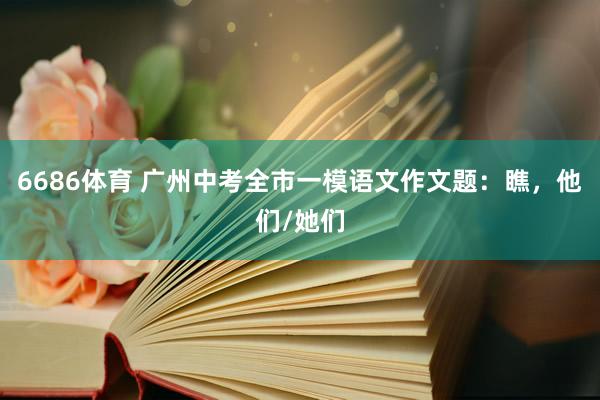 6686体育 广州中考全市一模语文作文题：瞧，他们/她们