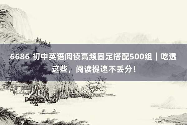 6686 初中英语阅读高频固定搭配500组｜吃透这些，阅读提速不丢分！