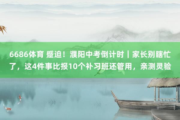 6686体育 蹙迫！濮阳中考倒计时｜家长别瞎忙了，这4件事比报10个补习班还管用，亲测灵验