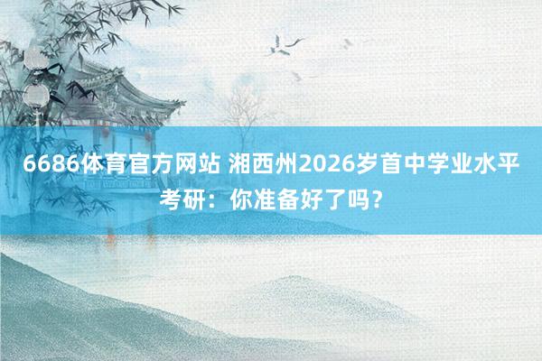 6686体育官方网站 湘西州2026岁首中学业水平考研：你准备好了吗？