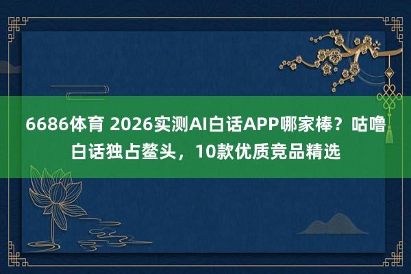 6686体育 2026实测AI白话APP哪家棒？咕噜白话独占鳌头，10款优质竞品精选