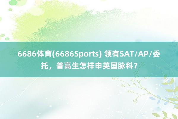6686体育(6686Sports) 领有SAT/AP/委托，普高生怎样申英国脉科？