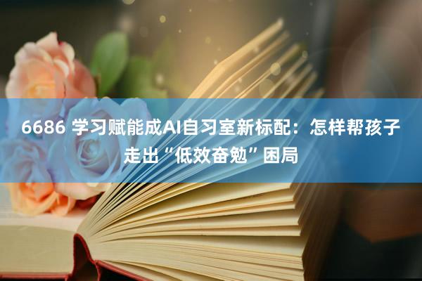 6686 学习赋能成AI自习室新标配：怎样帮孩子走出“低效奋勉”困局