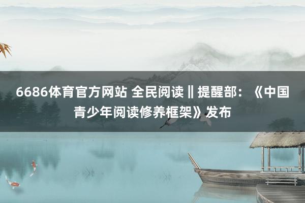 6686体育官方网站 全民阅读‖提醒部：《中国青少年阅读修养框架》发布