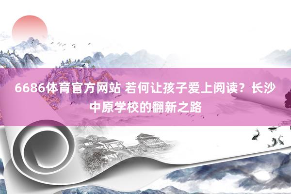 6686体育官方网站 若何让孩子爱上阅读？长沙中原学校的翻新之路
