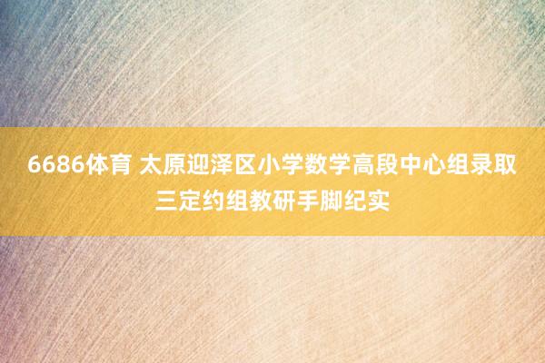 6686体育 太原迎泽区小学数学高段中心组录取三定约组教研手脚纪实