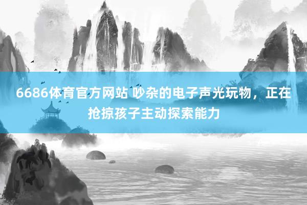 6686体育官方网站 吵杂的电子声光玩物，正在抢掠孩子主动探索能力