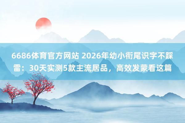 6686体育官方网站 2026年幼小衔尾识字不踩雷：30天实测5款主流居品，高效发蒙看这篇
