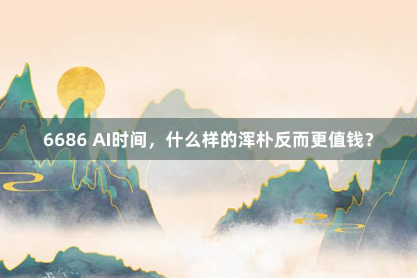6686 AI时间，什么样的浑朴反而更值钱？