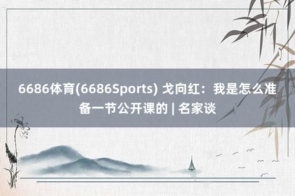 6686体育(6686Sports) 戈向红：我是怎么准备一节公开课的 | 名家谈