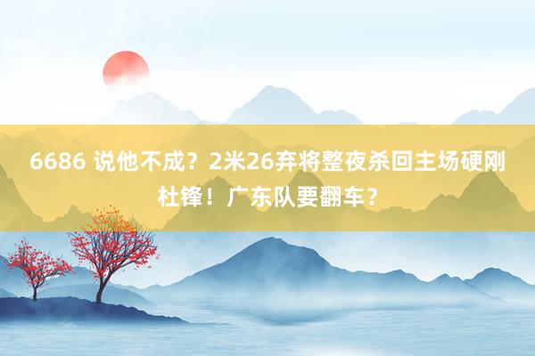 6686 说他不成？2米26弃将整夜杀回主场硬刚杜锋！广东队要翻车？