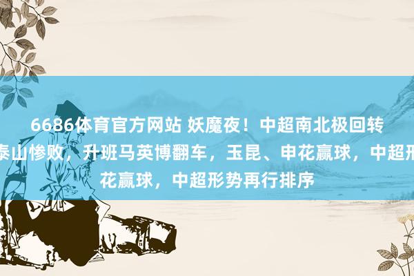 6686体育官方网站 妖魔夜！中超南北极回转，传统强队泰山惨败，升班马英博翻车，玉昆、申花赢球，中超形势再行排序