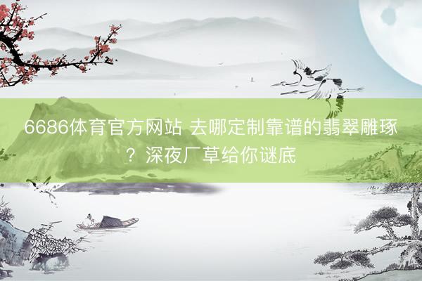 6686体育官方网站 去哪定制靠谱的翡翠雕琢？深夜厂草给你谜底