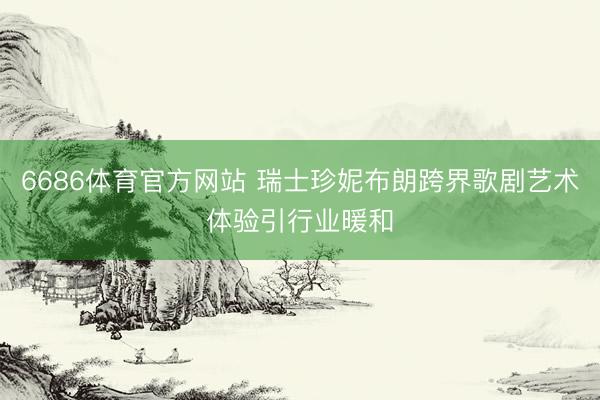 6686体育官方网站 瑞士珍妮布朗跨界歌剧艺术体验引行业暖和