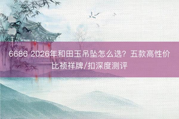 6686 2026年和田玉吊坠怎么选？五款高性价比祯祥牌/扣深度测评
