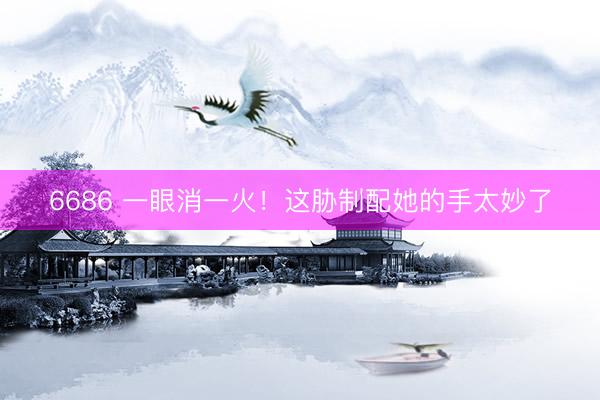 6686 一眼消一火！这胁制配她的手太妙了