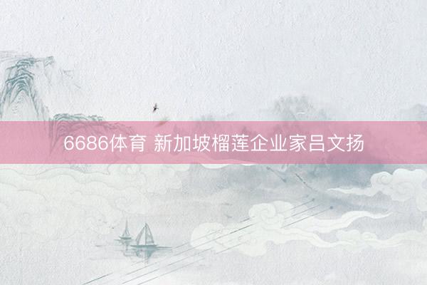 6686体育 新加坡榴莲企业家吕文扬