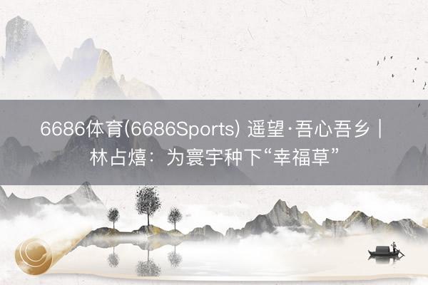 6686体育(6686Sports) 遥望·吾心吾乡 | 林占熺：为寰宇种下“幸福草”