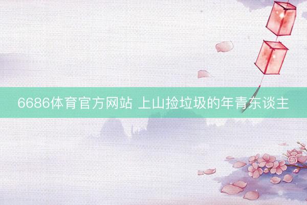 6686体育官方网站 上山捡垃圾的年青东谈主