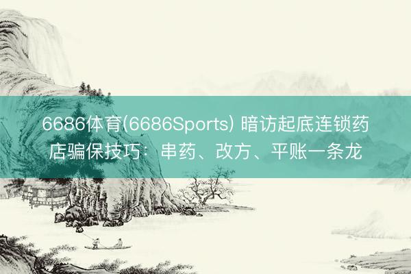 6686体育(6686Sports) 暗访起底连锁药店骗保技巧：串药、改方、平账一条龙