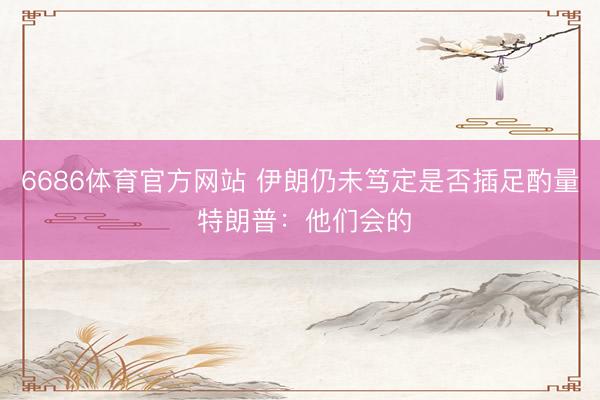 6686体育官方网站 伊朗仍未笃定是否插足酌量 特朗普：他们会的