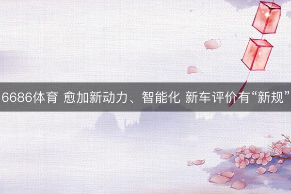6686体育 愈加新动力、智能化 新车评价有“新规”