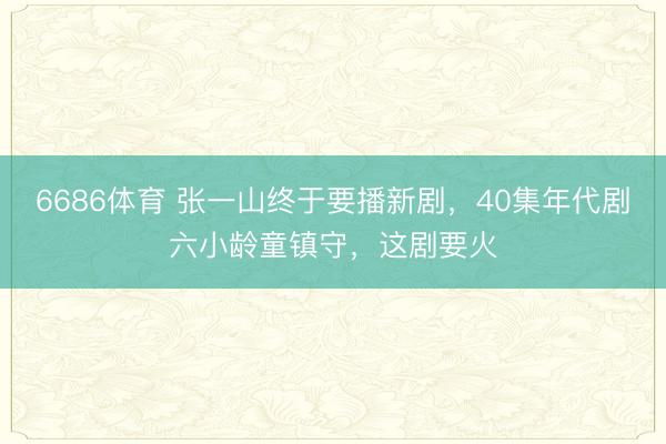 6686体育 张一山终于要播新剧，40集年代剧六小龄童镇守，这剧要火