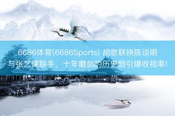 6686体育(6686Sports) 胡歌联袂陈谈明与张艺谋联手，十年磨剑的历史剧引爆收视率!